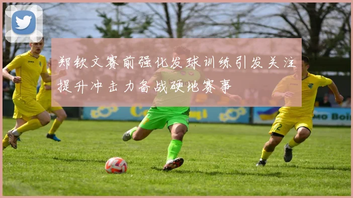 郑钦文赛前强化发球训练引发关注提升冲击力备战硬地赛事