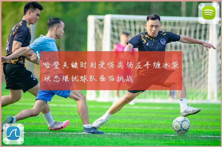 哈登关键时刻受伤离场左手缠冰袋状态堪忧球队面临挑战