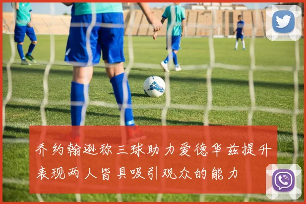 乔约翰逊称三球助力爱德华兹提升表现两人皆具吸引观众的能力