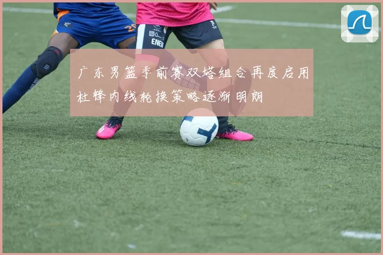广东男篮季前赛双塔组合再度启用杜锋内线轮换策略逐渐明朗