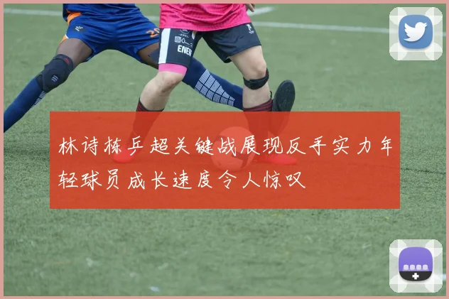 林诗栋乒超关键战展现反手实力年轻球员成长速度令人惊叹