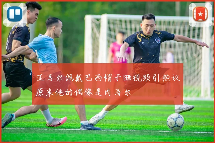 亚马尔佩戴巴西帽子晒视频引热议原来他的偶像是内马尔
