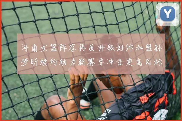河南女篮阵容再度升级刘帅加盟孙梦昕续约助力新赛季冲击更高目标