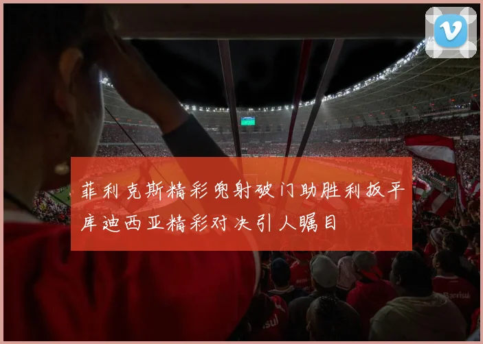 菲利克斯精彩兜射破门助胜利扳平库迪西亚精彩对决引人瞩目