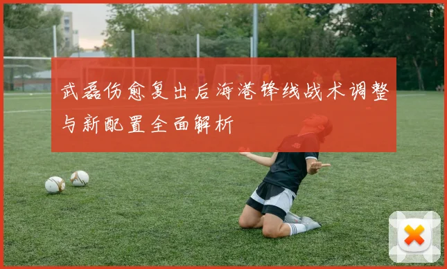 武磊伤愈复出后海港锋线战术调整与新配置全面解析