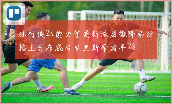 独行侠2K能力值更新浓眉微降弗拉格上升布威与克里斯蒂持平78