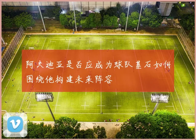 阿夫迪亚是否应成为球队基石如何围绕他构建未来阵容